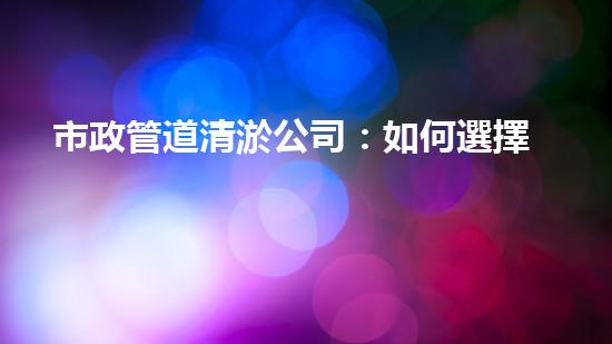 市政管道清淤公司：如何選擇最佳服務(wù)？